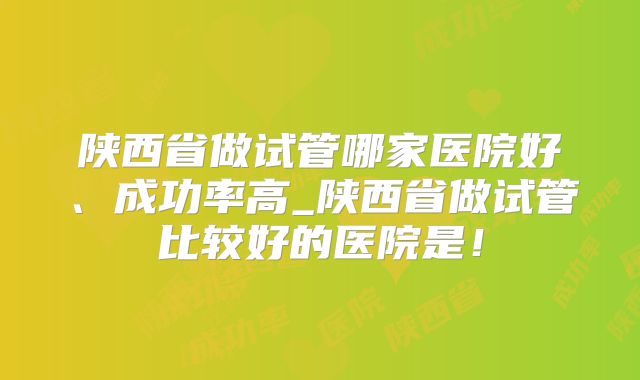 陕西省做试管哪家医院好、成功率高_陕西省做试管比较好的医院是!