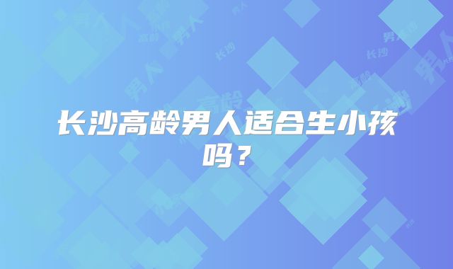 长沙高龄男人适合生小孩吗?