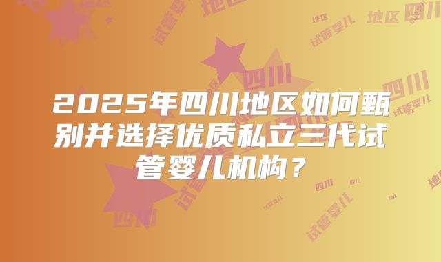 2025年四川地区如何甄别并选择优质私立三代试管婴儿机构？