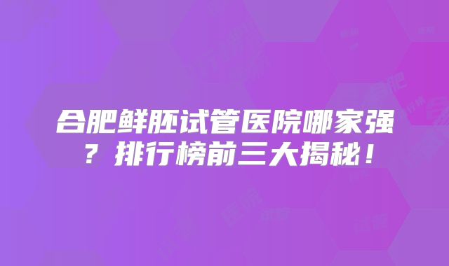 合肥鲜胚试管医院哪家强?排行榜前三大揭秘!