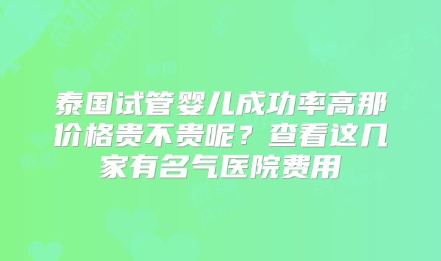 泰国试管婴儿成功率高那价格贵不贵呢?查看这几家有名气医院费用