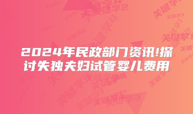 2024年民政部门资讯!探讨失独夫妇试管婴儿费用