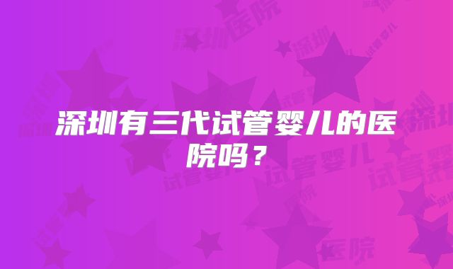 深圳有三代试管婴儿的医院吗?