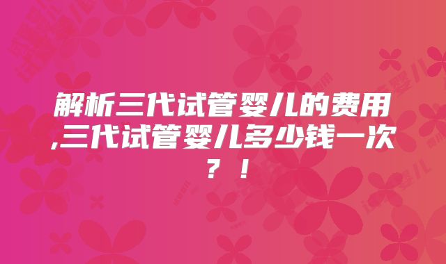 解析三代试管婴儿的费用,三代试管婴儿多少钱一次?!