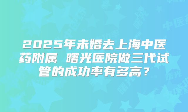 2025年未婚去上海中医药附属 曙光医院做三代试管的成功率有多高？
