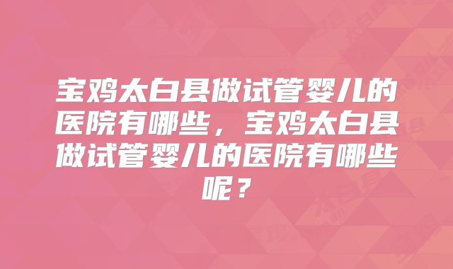 宝鸡太白县做试管婴儿的医院有哪些,宝鸡太白县做试管婴儿的医院有哪些呢?