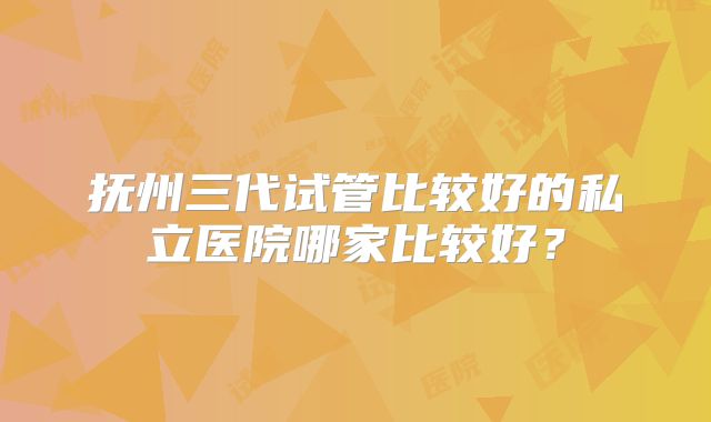 抚州三代试管比较好的私立医院哪家比较好？