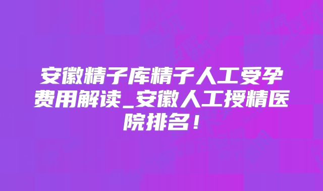 安徽精子库精子人工受孕费用解读_安徽人工授精医院排名!