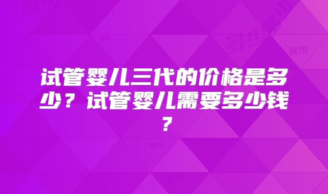 试管婴儿三代的价格是多少？试管婴儿需要多少钱？