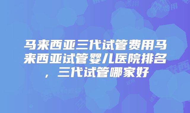 马来西亚三代试管费用马来西亚试管婴儿医院排名,三代试管哪家好