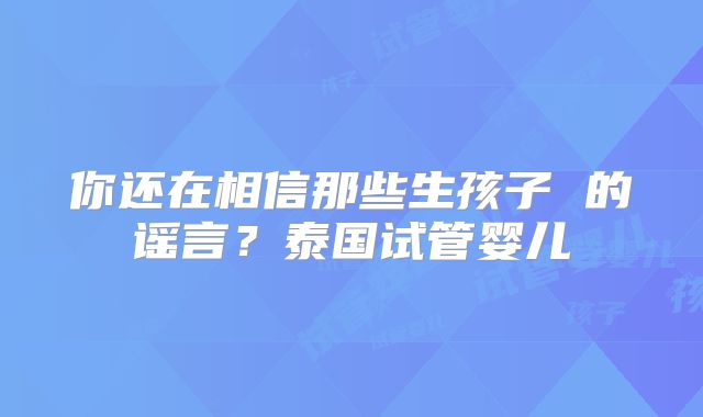 你还在相信那些生孩子 的谣言？泰国试管婴儿