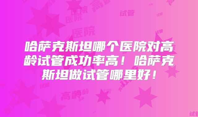 哈萨克斯坦哪个医院对高龄试管成功率高!哈萨克斯坦做试管哪里好!