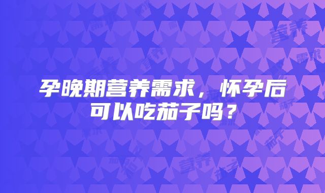 孕晚期营养需求，怀孕后可以吃茄子吗？