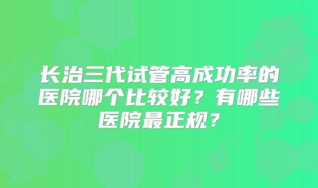 长治三代试管高成功率的医院哪个比较好？有哪些医院最正规？