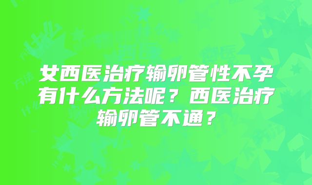 女西医治疗输卵管性不孕有什么方法呢?西医治疗输卵管不通?