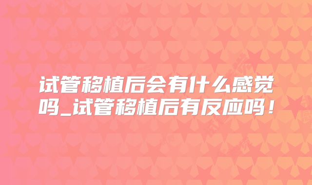 试管移植后会有什么感觉吗_试管移植后有反应吗！