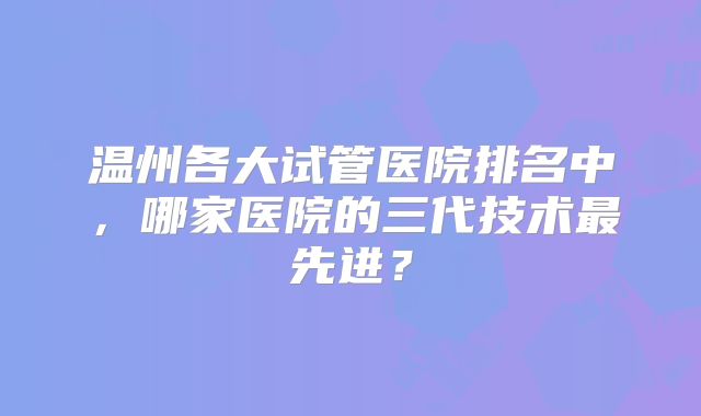 温州各大试管医院排名中，哪家医院的三代技术最先进？