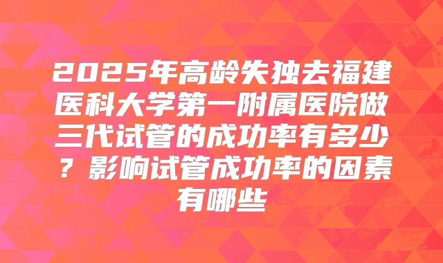 2025年高龄失独去福建医科大学第一附属医院做三代试管的成功率有多少?影响试管成功率的因素有哪些