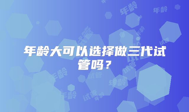 年龄大可以选择做三代试管吗？
