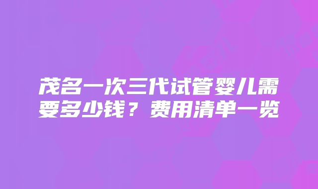 茂名一次三代试管婴儿需要多少钱?费用清单一览