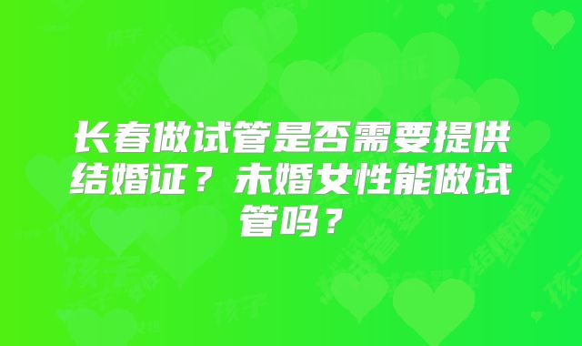 长春做试管是否需要提供结婚证?未婚女性能做试管吗?