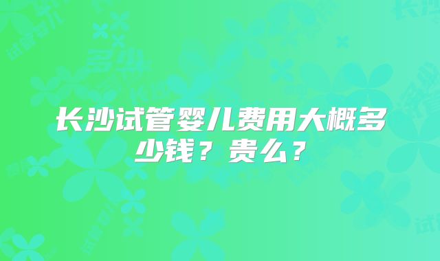 长沙试管婴儿费用大概多少钱?贵么?