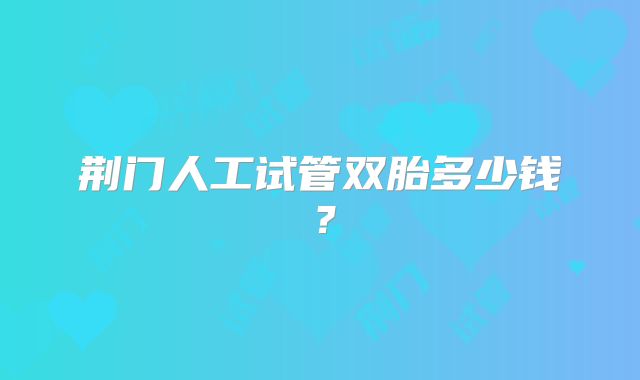 荆门人工试管双胎多少钱?