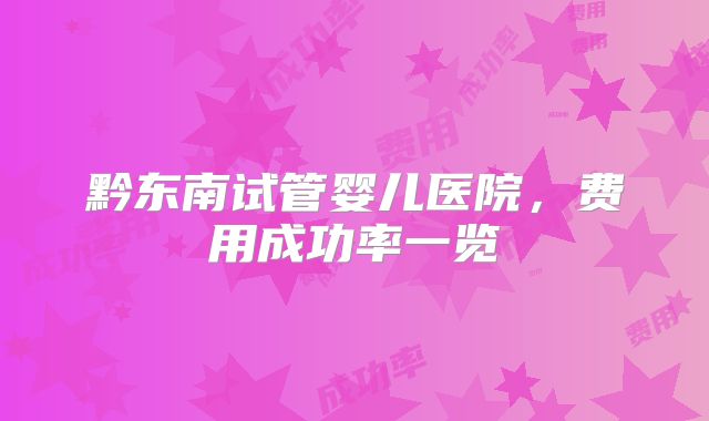 黔东南试管婴儿医院，费用成功率一览