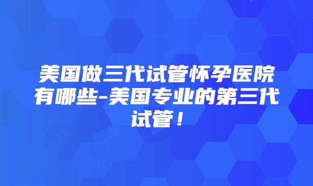 美国做三代试管怀孕医院有哪些-美国专业的第三代试管！