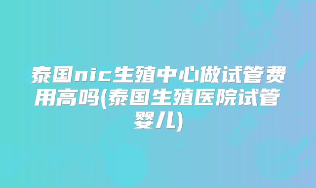 泰国nic生殖中心做试管费用高吗(泰国生殖医院试管婴儿)