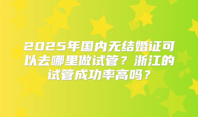 2025年国内无结婚证可以去哪里做试管？浙江的试管成功率高吗？