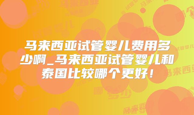 马来西亚试管婴儿费用多少啊_马来西亚试管婴儿和泰国比较哪个更好！