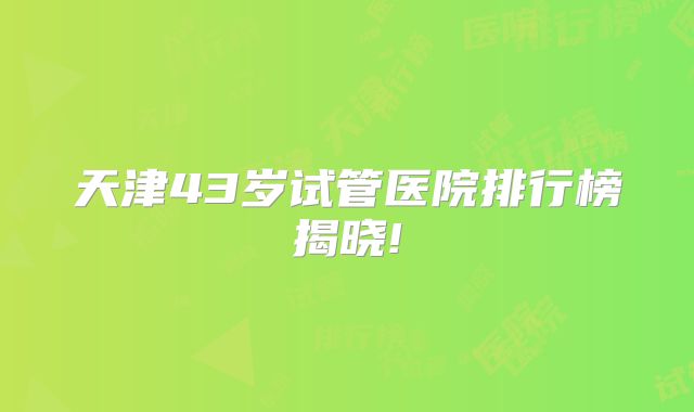 天津43岁试管医院排行榜揭晓!