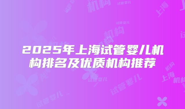 2025年上海试管婴儿机构排名及优质机构推荐