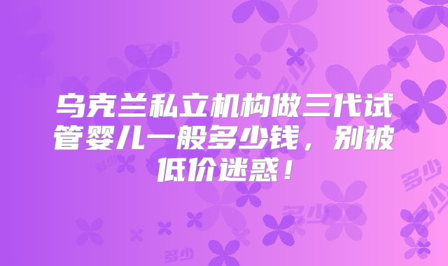 乌克兰私立机构做三代试管婴儿一般多少钱，别被低价迷惑！