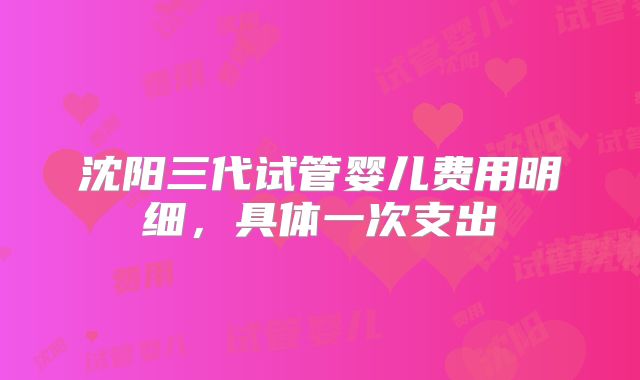 沈阳三代试管婴儿费用明细，具体一次支出