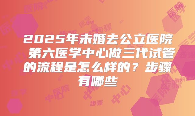 2025年未婚去公立医院 第六医学中心做三代试管的流程是怎么样的?步骤有哪些