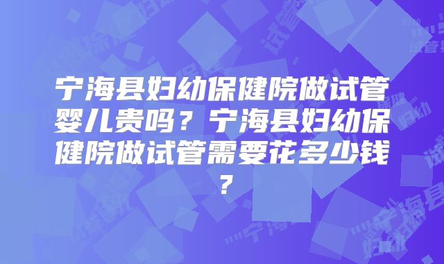 宁海县妇幼保健院做试管婴儿贵吗？宁海县妇幼保健院做试管需要花多少钱？