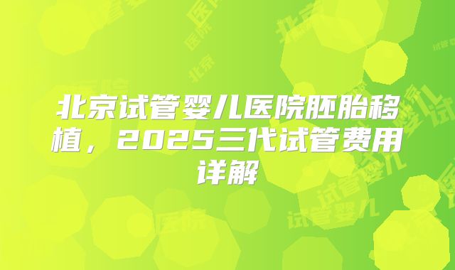 北京试管婴儿医院胚胎移植，2025三代试管费用详解