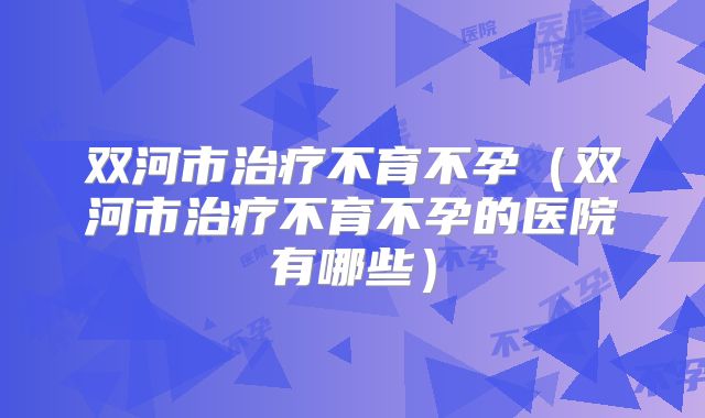 双河市治疗不育不孕（双河市治疗不育不孕的医院有哪些）