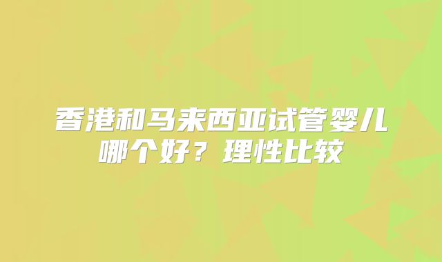 香港和马来西亚试管婴儿哪个好?理性比较