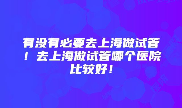 有没有必要去上海做试管!去上海做试管哪个医院比较好!