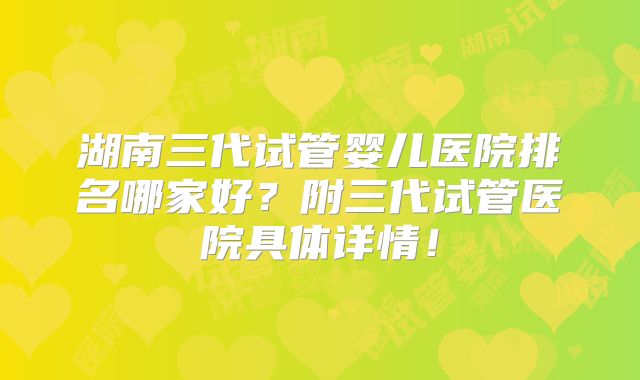 湖南三代试管婴儿医院排名哪家好？附三代试管医院具体详情！