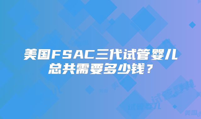美国FSAC三代试管婴儿总共需要多少钱?