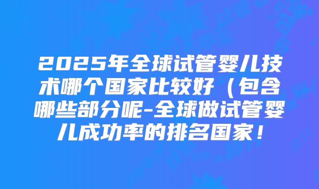 2025年全球试管婴儿技术哪个国家比较好（包含哪些部分呢-全球做试管婴儿成功率的排名国家！