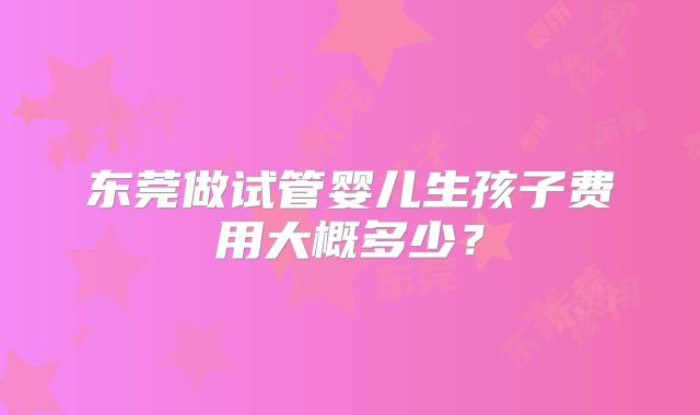 东莞做试管婴儿生孩子费用大概多少?