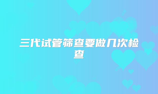 三代试管筛查要做几次检查