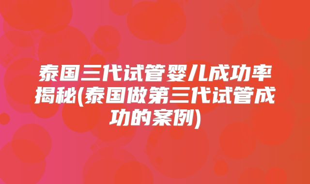 泰国三代试管婴儿成功率揭秘(泰国做第三代试管成功的案例)