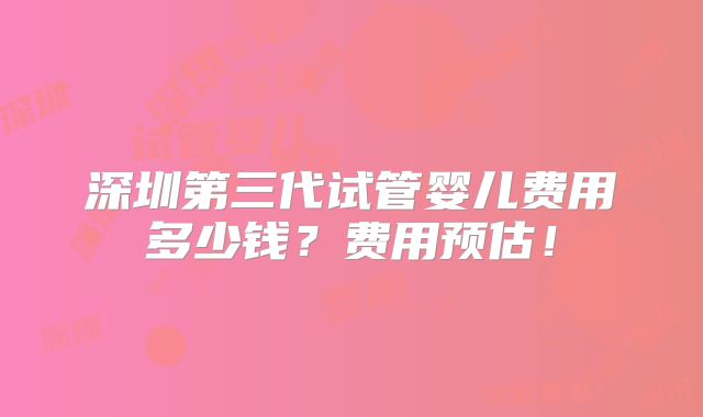 深圳第三代试管婴儿费用多少钱？费用预估！