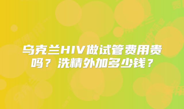 乌克兰HIV做试管费用贵吗?洗精外加多少钱?